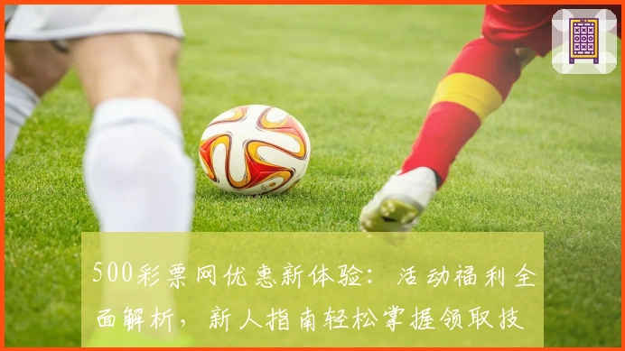 500彩票网优惠新体验：活动福利全面解析，新人指南轻松掌握领取技巧
