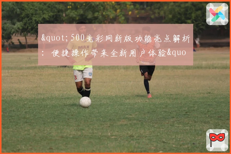 "500竞彩网新版功能亮点解析：便捷操作带来全新用户体验"