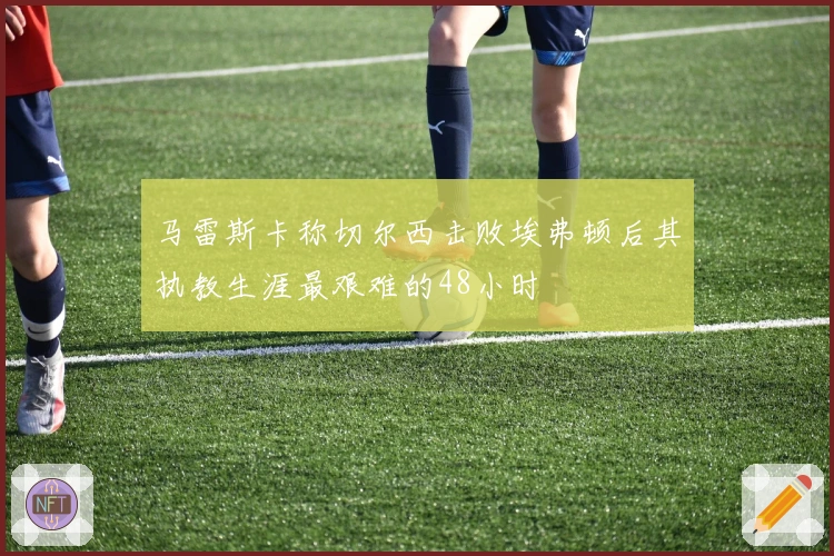 马雷斯卡称切尔西击败埃弗顿后其执教生涯最艰难的48小时