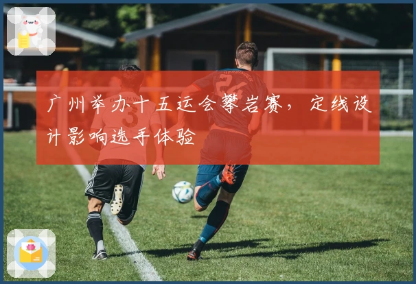 广州举办十五运会攀岩赛，定线设计影响选手体验