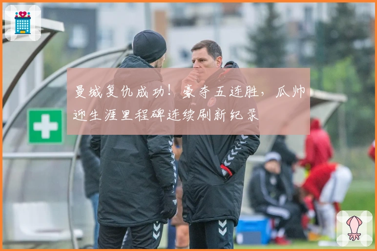 曼城复仇成功！豪夺五连胜，瓜帅迎生涯里程碑连续刷新纪录