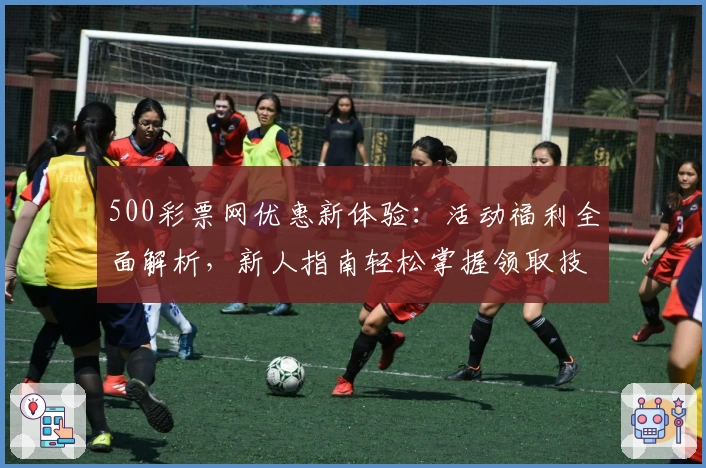 500彩票网优惠新体验：活动福利全面解析，新人指南轻松掌握领取技巧