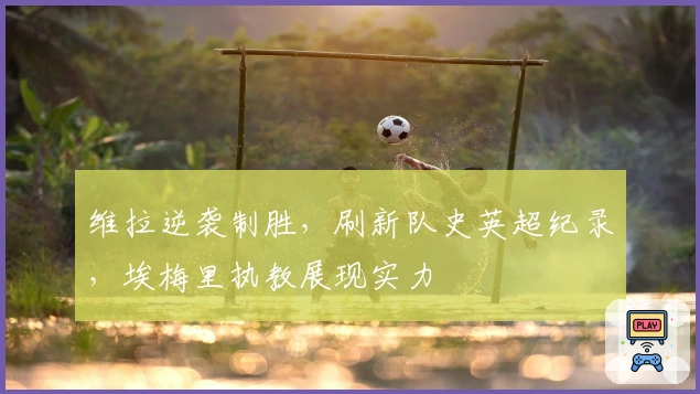 维拉逆袭制胜，刷新队史英超纪录，埃梅里执教展现实力
