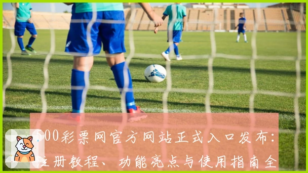 500彩票网官方网站正式入口发布：注册教程、功能亮点与使用指南全解