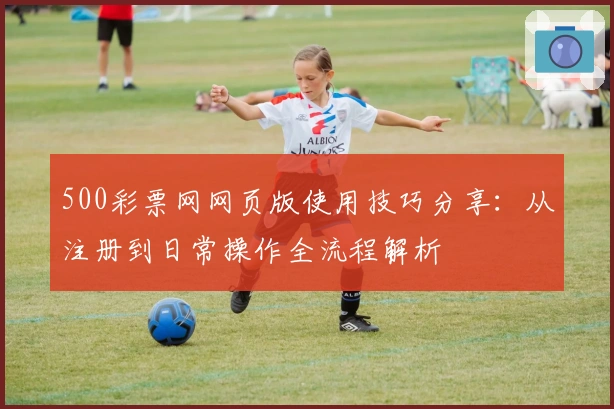 500彩票网网页版使用技巧分享：从注册到日常操作全流程解析